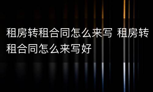 租房转租合同怎么来写 租房转租合同怎么来写好