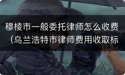 穆棱市一般委托律师怎么收费（乌兰浩特市律师费用收取标准）