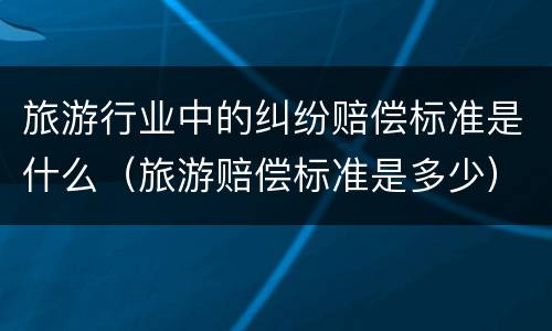 旅游行业中的纠纷赔偿标准是什么（旅游赔偿标准是多少）