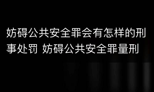 妨碍公共安全罪会有怎样的刑事处罚 妨碍公共安全罪量刑