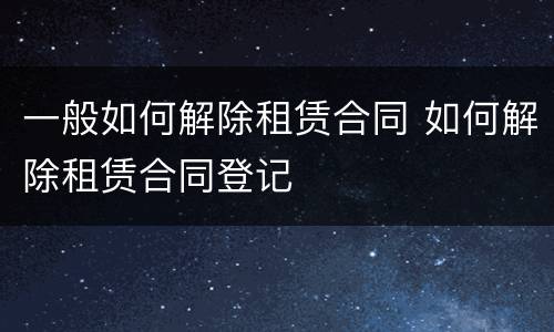 一般如何解除租赁合同 如何解除租赁合同登记