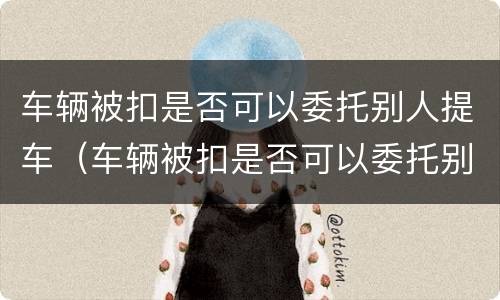 车辆被扣是否可以委托别人提车（车辆被扣是否可以委托别人提车呢）