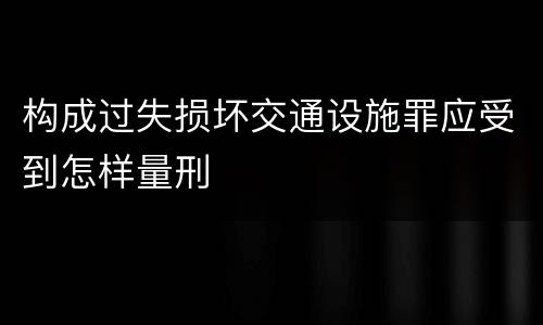 构成过失损坏交通设施罪应受到怎样量刑