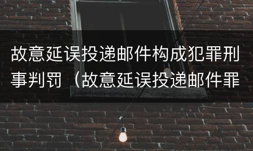故意延误投递邮件构成犯罪刑事判罚（故意延误投递邮件罪案例）