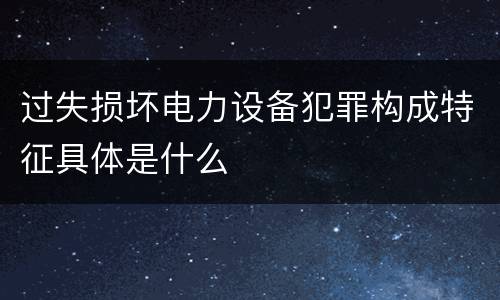 过失损坏电力设备犯罪构成特征具体是什么
