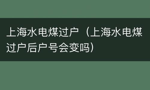 上海水电煤过户（上海水电煤过户后户号会变吗）
