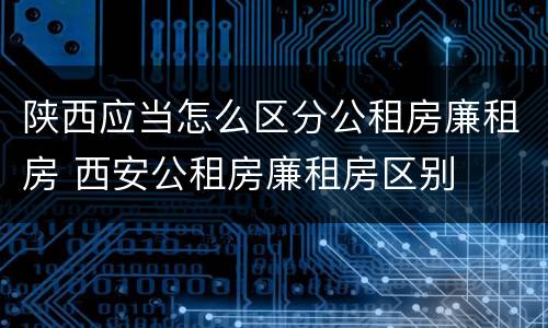 陕西应当怎么区分公租房廉租房 西安公租房廉租房区别
