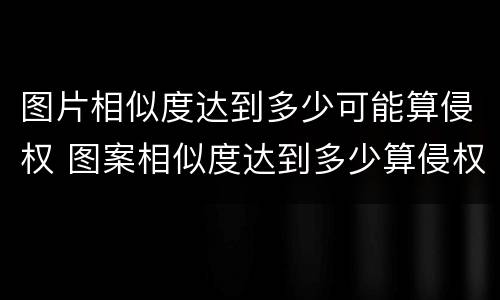 图片相似度达到多少可能算侵权 图案相似度达到多少算侵权