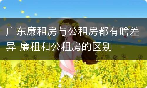 广东廉租房与公租房都有啥差异 廉租和公租房的区别