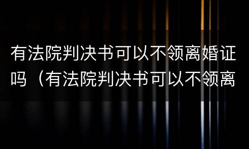 有法院判决书可以不领离婚证吗（有法院判决书可以不领离婚证吗）