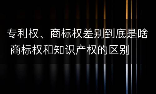 专利权、商标权差别到底是啥 商标权和知识产权的区别