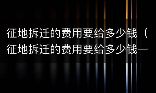 征地拆迁的费用要给多少钱（征地拆迁的费用要给多少钱一个月）