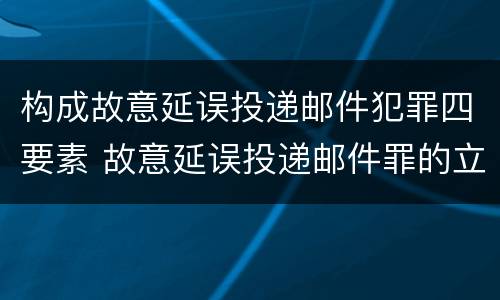 构成故意延误投递邮件犯罪四要素 故意延误投递邮件罪的立案标准