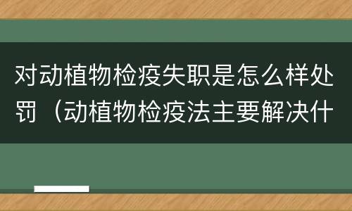 对动植物检疫失职是怎么样处罚（动植物检疫法主要解决什么问题?）