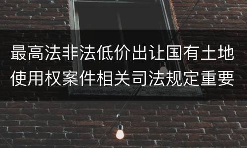 最高法非法低价出让国有土地使用权案件相关司法规定重要内容有哪些