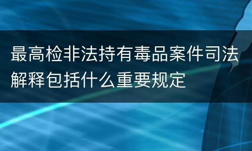 最高检非法持有毒品案件司法解释包括什么重要规定