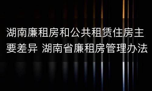 湖南廉租房和公共租赁住房主要差异 湖南省廉租房管理办法