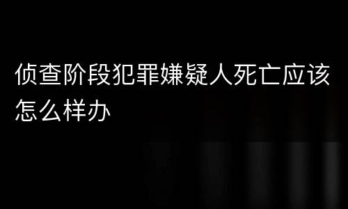 侦查阶段犯罪嫌疑人死亡应该怎么样办