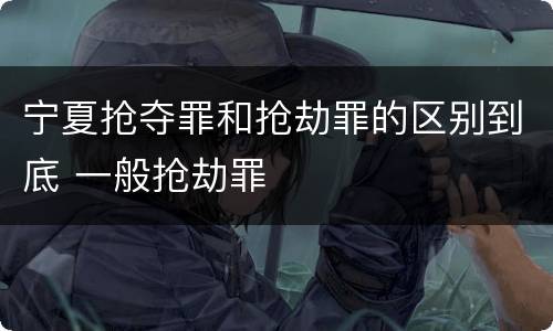 宁夏抢夺罪和抢劫罪的区别到底 一般抢劫罪