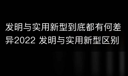发明与实用新型到底都有何差异2022 发明与实用新型区别