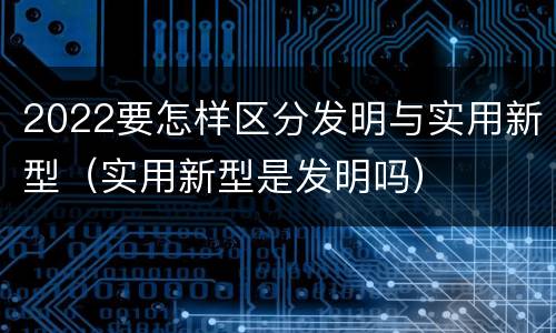 2022要怎样区分发明与实用新型（实用新型是发明吗）