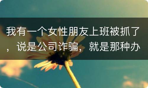 我有一个女性朋友上班被抓了，说是公司诈骗，就是那种办了信用卡不能用，提前收了别人