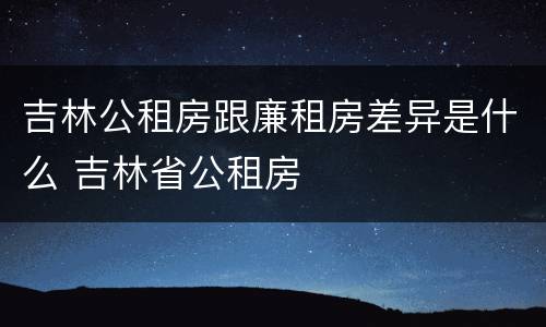 吉林公租房跟廉租房差异是什么 吉林省公租房