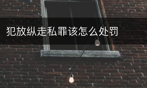 犯放纵走私罪该怎么处罚