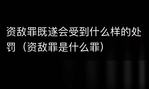 资敌罪既遂会受到什么样的处罚（资敌罪是什么罪）