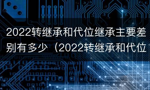 2022转继承和代位继承主要差别有多少（2022转继承和代位继承主要差别有多少）