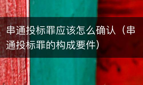 串通投标罪应该怎么确认（串通投标罪的构成要件）