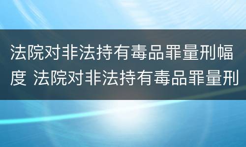 法院对非法持有毒品罪量刑幅度 法院对非法持有毒品罪量刑幅度大吗