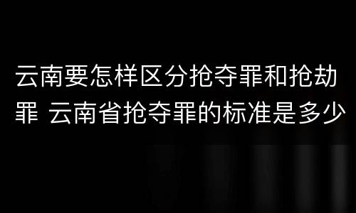 云南要怎样区分抢夺罪和抢劫罪 云南省抢夺罪的标准是多少?