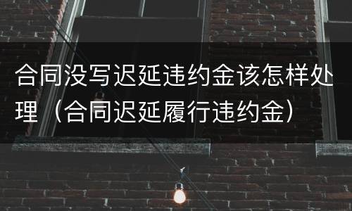 合同没写迟延违约金该怎样处理（合同迟延履行违约金）