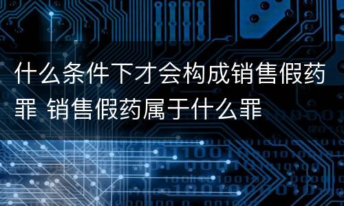 什么条件下才会构成销售假药罪 销售假药属于什么罪