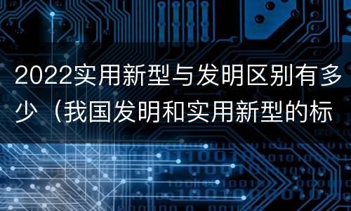 2022实用新型与发明区别有多少（我国发明和实用新型的标准）