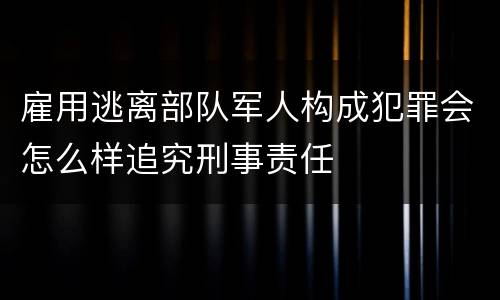 雇用逃离部队军人构成犯罪会怎么样追究刑事责任