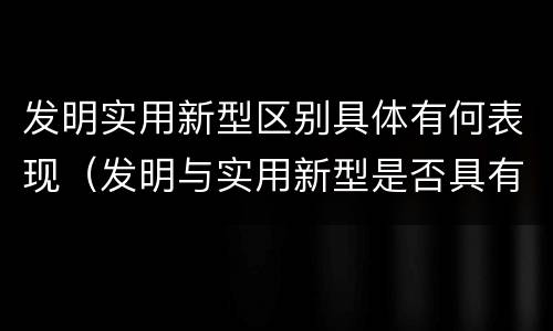发明实用新型区别具体有何表现（发明与实用新型是否具有实用性）