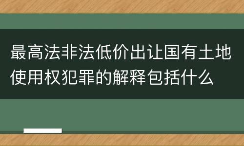 最高法非法低价出让国有土地使用权犯罪的解释包括什么