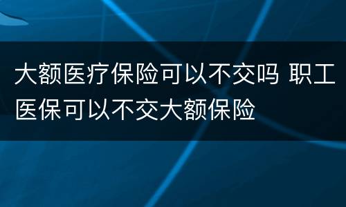 大额医疗保险可以不交吗 职工医保可以不交大额保险