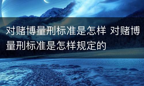 对赌博量刑标准是怎样 对赌博量刑标准是怎样规定的