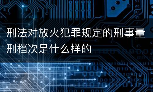 刑法对放火犯罪规定的刑事量刑档次是什么样的