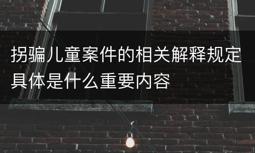拐骗儿童案件的相关解释规定具体是什么重要内容