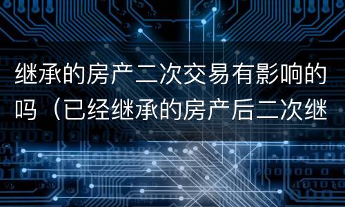 继承的房产二次交易有影响的吗（已经继承的房产后二次继承）