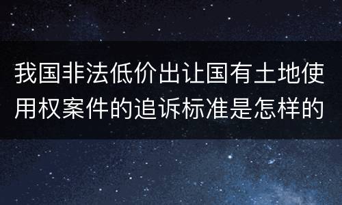 我国非法低价出让国有土地使用权案件的追诉标准是怎样的