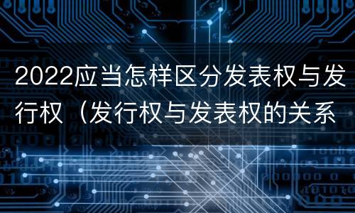 2022应当怎样区分发表权与发行权（发行权与发表权的关系）
