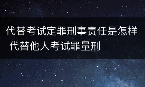 代替考试定罪刑事责任是怎样 代替他人考试罪量刑