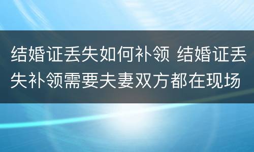 结婚证丢失如何补领 结婚证丢失补领需要夫妻双方都在现场么