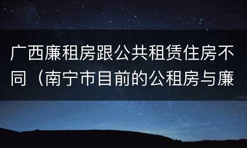 广西廉租房跟公共租赁住房不同（南宁市目前的公租房与廉租房的区别）