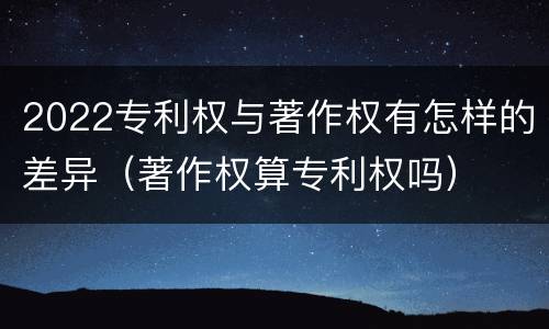 2022专利权与著作权有怎样的差异（著作权算专利权吗）